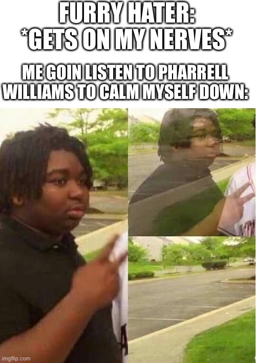 When you just need some happy vibes | FURRY HATER: *GETS ON MY NERVES*; ME GOIN LISTEN TO PHARRELL WILLIAMS TO CALM MYSELF DOWN: | image tagged in disappearing,furry memes,the furry fandom,furry | made w/ Imgflip meme maker