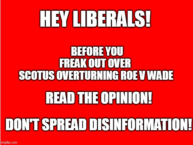 Read The Opinion | HEY LIBERALS! BEFORE YOU FREAK OUT OVER 
SCOTUS OVERTURNING ROE V WADE; READ THE OPINION! DON'T SPREAD DISINFORMATION! | image tagged in red background,abortion,roe v wade,pro-life | made w/ Imgflip meme maker