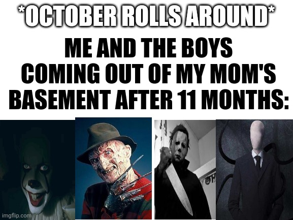 Early spooky time for the boys | ME AND THE BOYS COMING OUT OF MY MOM'S BASEMENT AFTER 11 MONTHS:; *OCTOBER ROLLS AROUND* | image tagged in blank white template,micheal myres,slenderman,freddy krueger,pennywise,me and the boys | made w/ Imgflip meme maker
