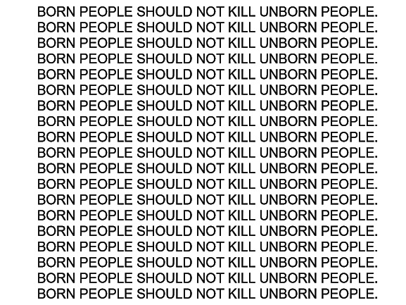 Unborn vs Born | BORN PEOPLE SHOULD NOT KILL UNBORN PEOPLE.
BORN PEOPLE SHOULD NOT KILL UNBORN PEOPLE.
BORN PEOPLE SHOULD NOT KILL UNBORN PEOPLE.
BORN PEOPLE SHOULD NOT KILL UNBORN PEOPLE.
BORN PEOPLE SHOULD NOT KILL UNBORN PEOPLE.
BORN PEOPLE SHOULD NOT KILL UNBORN PEOPLE.
BORN PEOPLE SHOULD NOT KILL UNBORN PEOPLE.
BORN PEOPLE SHOULD NOT KILL UNBORN PEOPLE.
BORN PEOPLE SHOULD NOT KILL UNBORN PEOPLE.
BORN PEOPLE SHOULD NOT KILL UNBORN PEOPLE.
BORN PEOPLE SHOULD NOT KILL UNBORN PEOPLE.
BORN PEOPLE SHOULD NOT KILL UNBORN PEOPLE.
BORN PEOPLE SHOULD NOT KILL UNBORN PEOPLE.
BORN PEOPLE SHOULD NOT KILL UNBORN PEOPLE.
BORN PEOPLE SHOULD NOT KILL UNBORN PEOPLE.
BORN PEOPLE SHOULD NOT KILL UNBORN PEOPLE.
BORN PEOPLE SHOULD NOT KILL UNBORN PEOPLE.
BORN PEOPLE SHOULD NOT KILL UNBORN PEOPLE.
BORN PEOPLE SHOULD NOT KILL UNBORN PEOPLE. | image tagged in blank white template | made w/ Imgflip meme maker