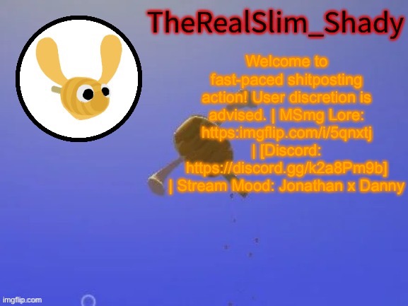 Shady’s hunnabee temp (thanks carlos) | Welcome to fast-paced shitposting action! User discretion is advised. | MSmg Lore: https:imgflip.com/i/5qnxtj | [Discord: https://discord.gg/k2a8Pm9b] | Stream Mood: Jonathan x Danny | image tagged in shady s hunnabee temp thanks carlos | made w/ Imgflip meme maker
