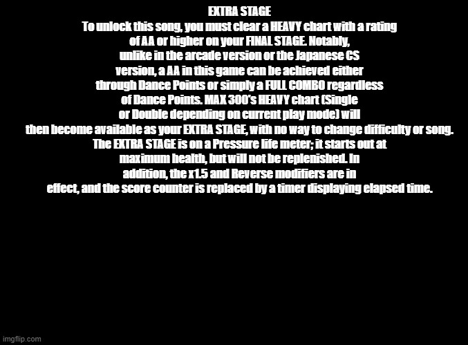 how to unlock the extra stage in us ddrmax | EXTRA STAGE
To unlock this song, you must clear a HEAVY chart with a rating of AA or higher on your FINAL STAGE. Notably, unlike in the arcade version or the Japanese CS version, a AA in this game can be achieved either through Dance Points or simply a FULL COMBO regardless of Dance Points. MAX 300's HEAVY chart (Single or Double depending on current play mode) will then become available as your EXTRA STAGE, with no way to change difficulty or song.

The EXTRA STAGE is on a Pressure life meter; it starts out at maximum health, but will not be replenished. In addition, the x1.5 and Reverse modifiers are in effect, and the score counter is replaced by a timer displaying elapsed time. | image tagged in blank black,copypasta,ddr | made w/ Imgflip meme maker