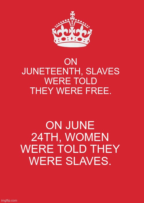 Slavery | ON JUNETEENTH, SLAVES WERE TOLD THEY WERE FREE. ON JUNE 24TH, WOMEN WERE TOLD THEY WERE SLAVES. | image tagged in gop,republicans,fear,hate,greed,slavery | made w/ Imgflip meme maker