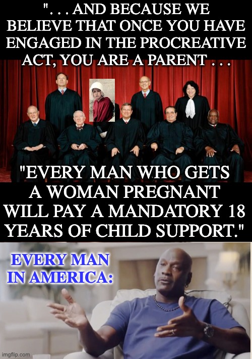 Fair is fair | ". . . AND BECAUSE WE BELIEVE THAT ONCE YOU HAVE ENGAGED IN THE PROCREATIVE ACT, YOU ARE A PARENT . . . "EVERY MAN WHO GETS A WOMAN PREGNANT WILL PAY A MANDATORY 18 YEARS OF CHILD SUPPORT."; EVERY MAN IN AMERICA: | image tagged in supreme court,memes,first world problems,abortion,women's rights,parenthood | made w/ Imgflip meme maker