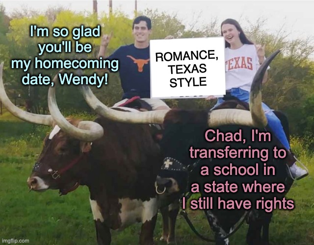 College recruiting just got harder! | I'm so glad you'll be my homecoming date, Wendy! ROMANCE,
TEXAS
STYLE; Chad, I'm transferring to a school in a state where I still have rights | image tagged in texas longhorn romance,women's rights,abortion | made w/ Imgflip meme maker