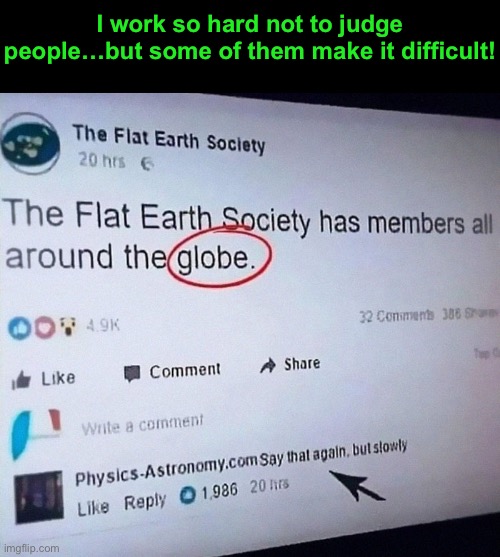 Last time I checked, the earth was a sphere. |  I work so hard not to judge people…but some of them make it difficult! | image tagged in funny memes,flat earthers | made w/ Imgflip meme maker