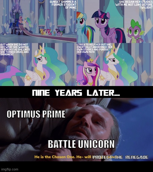 Battle Unicorn found it |  NINE YEARS LATER... OPTIMUS PRIME; BATTLE UNICORN; PROTECT THE RENEGADE | image tagged in sunset shimmer is twilight sparkle's mother star wars theme,transformers,equestria girls,my little pony,optimus prime | made w/ Imgflip meme maker