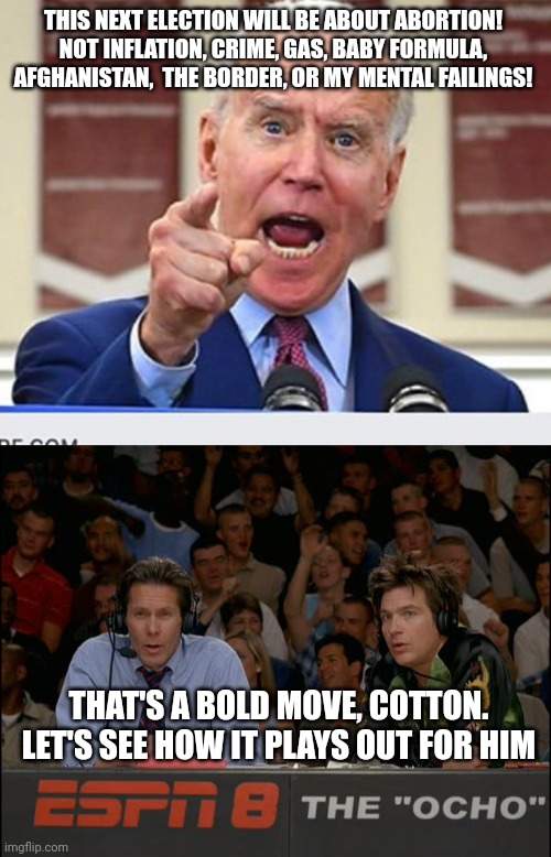 THIS NEXT ELECTION WILL BE ABOUT ABORTION! NOT INFLATION, CRIME, GAS, BABY FORMULA, AFGHANISTAN,  THE BORDER, OR MY MENTAL FAILINGS! THAT'S A BOLD MOVE, COTTON. LET'S SEE HOW IT PLAYS OUT FOR HIM | image tagged in joe biden no malarkey,that's a bold move cotton | made w/ Imgflip meme maker