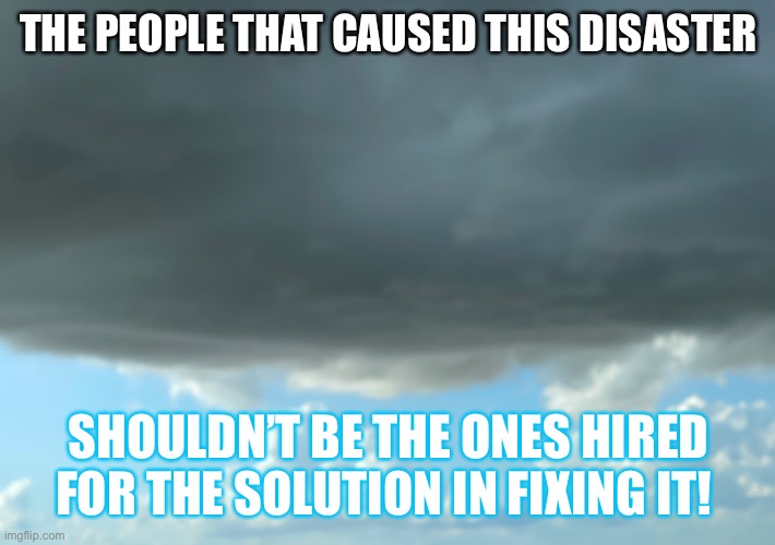 Solution storms sunny rain clouds | THE PEOPLE THAT CAUSED THIS DISASTER; SHOULDN’T BE THE ONES HIRED FOR THE SOLUTION IN FIXING IT! | image tagged in clouds two weathers | made w/ Imgflip meme maker