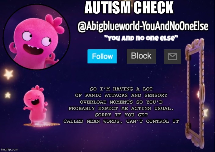 Posting it elsewhere for now. | AUTISM CHECK; SO I’M HAVING A LOT OF PANIC ATTACKS AND SENSORY OVERLOAD MOMENTS SO YOU’D PROBABLY EXPECT ME ACTING USUAL.
SORRY IF YOU GET CALLED MEAN WORDS, CAN’T CONTROL IT | image tagged in abigblueworld something s up | made w/ Imgflip meme maker