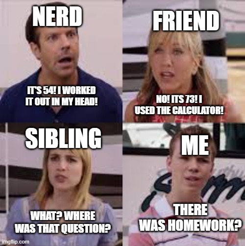 relatable? this is is 100% me on any homework my teachers give us | NERD; FRIEND; IT'S 54! I WORKED IT OUT IN MY HEAD! NO! ITS 73! I USED THE CALCULATOR! SIBLING; ME; THERE WAS HOMEWORK? WHAT? WHERE WAS THAT QUESTION? | image tagged in 4 people,relatable,funny,homework,memes,question | made w/ Imgflip meme maker