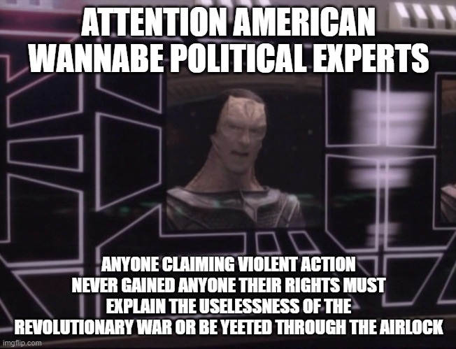 Attention Wannabe Experts | ATTENTION AMERICAN WANNABE POLITICAL EXPERTS; ANYONE CLAIMING VIOLENT ACTION NEVER GAINED ANYONE THEIR RIGHTS MUST EXPLAIN THE USELESSNESS OF THE REVOLUTIONARY WAR OR BE YEETED THROUGH THE AIRLOCK | image tagged in attention bajoran workers | made w/ Imgflip meme maker