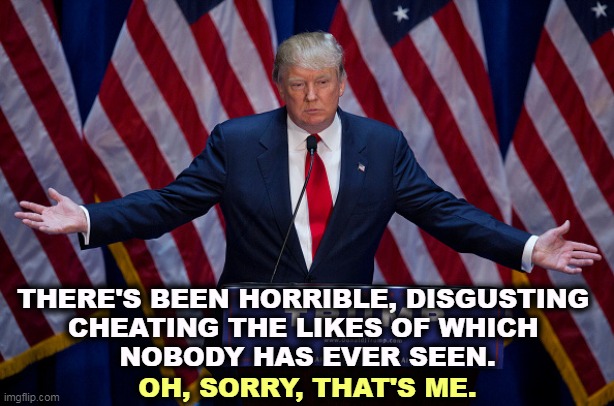 It's always all about me. | THERE'S BEEN HORRIBLE, DISGUSTING 

CHEATING THE LIKES OF WHICH 
NOBODY HAS EVER SEEN. OH, SORRY, THAT'S ME. | image tagged in donald trump,horrible,disgusting,cheating | made w/ Imgflip meme maker