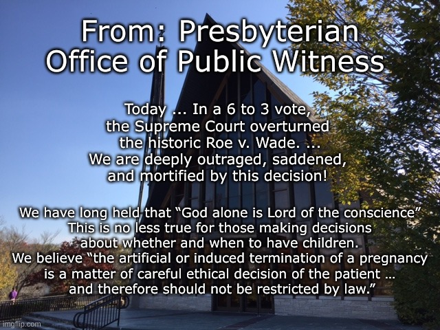 PCUSA Statement | From: Presbyterian Office of Public Witness; Today ... In a 6 to 3 vote, 
the Supreme Court overturned 
the historic Roe v. Wade. ...

We are deeply outraged, saddened, 
and mortified by this decision! We have long held that “God alone is Lord of the conscience” 
This is no less true for those making decisions 
about whether and when to have children. 
We believe “the artificial or induced termination of a pregnancy 
is a matter of careful ethical decision of the patient … 
and therefore should not be restricted by law.” | image tagged in pcusa,abortion,christian view on abortion | made w/ Imgflip meme maker
