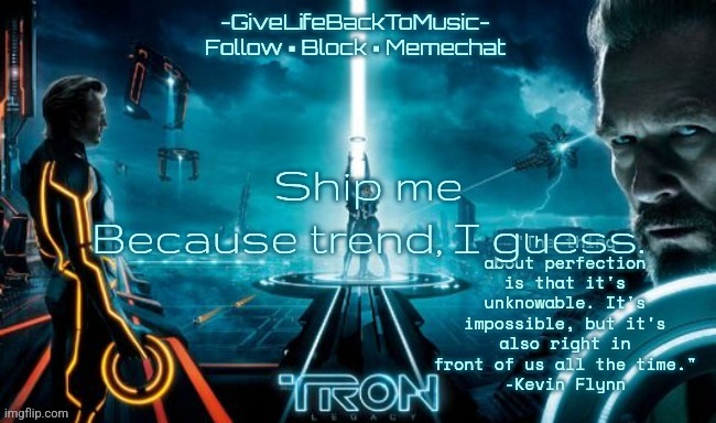 GiveLifeBackToMusic's TRON: Legacy temp | Ship me
Because trend, I guess. | image tagged in givelifebacktomusic's tron legacy temp | made w/ Imgflip meme maker