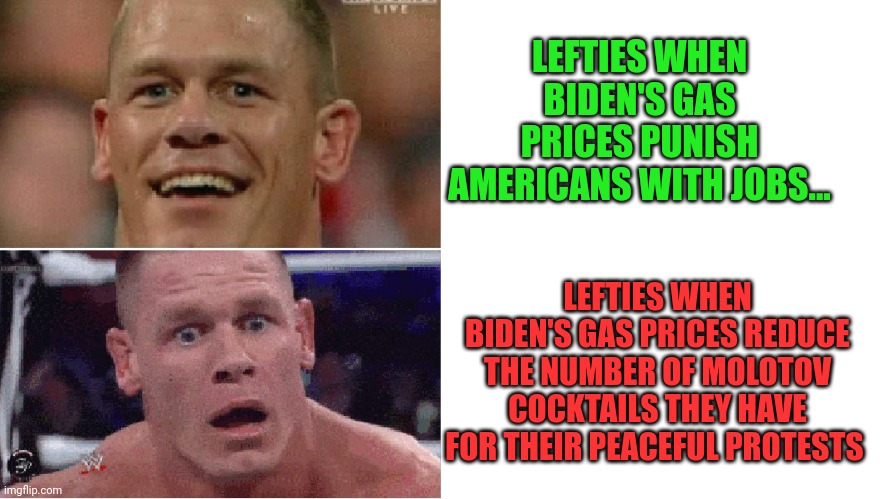 Oh no! | LEFTIES WHEN BIDEN'S GAS PRICES PUNISH AMERICANS WITH JOBS... LEFTIES WHEN BIDEN'S GAS PRICES REDUCE THE NUMBER OF MOLOTOV COCKTAILS THEY HAVE FOR THEIR PEACEFUL PROTESTS | image tagged in john cena happy/sad,blank white template,peaceful,protest,burn it down | made w/ Imgflip meme maker