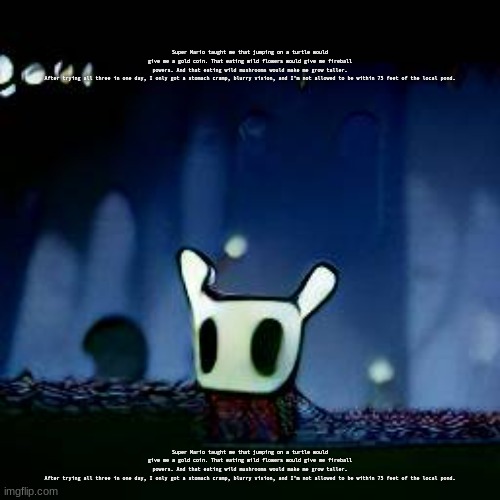 Super Mario taught me that jumping on a turtle would give me a gold coin. That eating wild flowers would give me fireball powers | Super Mario taught me that jumping on a turtle would give me a gold coin. That eating wild flowers would give me fireball powers. And that eating wild mushrooms would make me grow taller.

After trying all three in one day, I only got a stomach cramp, blurry vision, and I'm not allowed to be within 75 feet of the local pond. Super Mario taught me that jumping on a turtle would give me a gold coin. That eating wild flowers would give me fireball powers. And that eating wild mushrooms would make me grow taller.

After trying all three in one day, I only got a stomach cramp, blurry vision, and I'm not allowed to be within 75 feet of the local pond. | image tagged in me asf | made w/ Imgflip meme maker