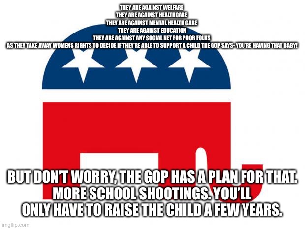 Republican | THEY ARE AGAINST WELFARE 
THEY ARE AGAINST HEALTHCARE 
THEY ARE AGAINST MENTAL HEALTH CARE 
THEY ARE AGAINST EDUCATION
THEY ARE AGAINST ANY SOCIAL NET FOR POOR FOLKS 
AS THEY TAKE AWAY WOMENS RIGHTS TO DECIDE IF THEY’RE ABLE TO SUPPORT A CHILD THE GOP SAYS- YOU’RE HAVING THAT BABY! BUT DON’T WORRY, THE GOP HAS A PLAN FOR THAT.
MORE SCHOOL SHOOTINGS. YOU’LL ONLY HAVE TO RAISE THE CHILD A FEW YEARS. | image tagged in republican | made w/ Imgflip meme maker