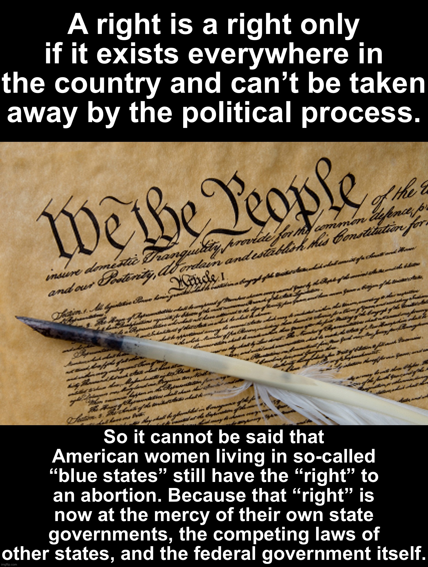 Rights exist everywhere or nowhere. See, Dred Scott: a slave who escaped to “free soil” yet was told that he was still a slave. | A right is a right only if it exists everywhere in the country and can’t be taken away by the political process. So it cannot be said that American women living in so-called “blue states” still have the “right” to an abortion. Because that “right” is now at the mercy of their own state governments, the competing laws of other states, and the federal government itself. | image tagged in constitution | made w/ Imgflip meme maker