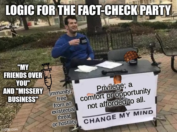 It's noon somewhere.. | LOGIC FOR THE FACT-CHECK PARTY; "MY FRIENDS OVER YOU" AND "MISSERY BUSINESS"; Privilege; a comfort or opportunity not afforded to all. Immunity; free from an existential threat or hostility. | image tagged in memes,change my mind | made w/ Imgflip meme maker