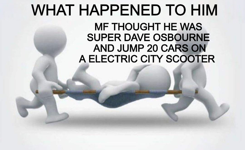 too much | WHAT HAPPENED TO HIM; MF THOUGHT HE WAS SUPER DAVE OSBOURNE  AND JUMP 20 CARS ON A ELECTRIC CITY SCOOTER | image tagged in what happened to him | made w/ Imgflip meme maker