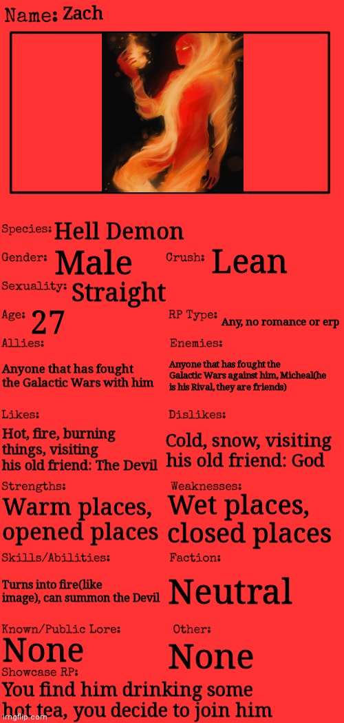 Remeber, there are lots of demons in the world, but the worst are the Dark Demons | Zach; Hell Demon; Lean; Male; Straight; 27; Any, no romance or erp; Anyone that has fought the Galactic Wars with him; Anyone that has fought the Galactic Wars against him, Micheal(he is his Rival, they are friends); Hot, fire, burning things, visiting his old friend: The Devil; Cold, snow, visiting his old friend: God; Wet places, closed places; Warm places, opened places; Neutral; Turns into fire(like image), can summon the Devil; None; None; You find him drinking some hot tea, you decide to join him | image tagged in new oc showcase for rp stream | made w/ Imgflip meme maker