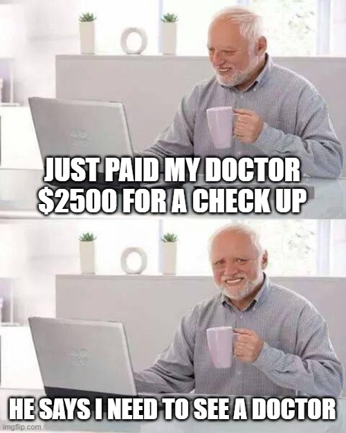 Hide the Pain Harold | JUST PAID MY DOCTOR $2500 FOR A CHECK UP; HE SAYS I NEED TO SEE A DOCTOR | image tagged in memes,hide the pain harold | made w/ Imgflip meme maker