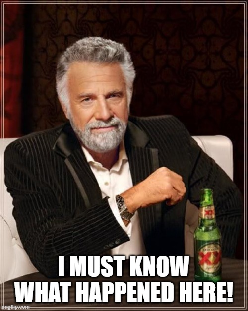 The Most Interesting Man In The World Meme | I MUST KNOW WHAT HAPPENED HERE! | image tagged in memes,the most interesting man in the world | made w/ Imgflip meme maker
