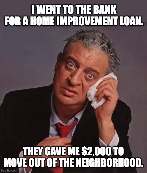 Loan | I WENT TO THE BANK FOR A HOME IMPROVEMENT LOAN. THEY GAVE ME $2,000 TO MOVE OUT OF THE NEIGHBORHOOD. | image tagged in rodney dangerfield | made w/ Imgflip meme maker