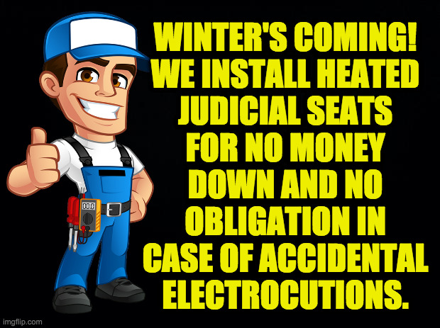 Black background | WINTER'S COMING!
WE INSTALL HEATED
JUDICIAL SEATS
FOR NO MONEY
DOWN AND NO
OBLIGATION IN
CASE OF ACCIDENTAL
ELECTROCUTIONS. | image tagged in black background | made w/ Imgflip meme maker