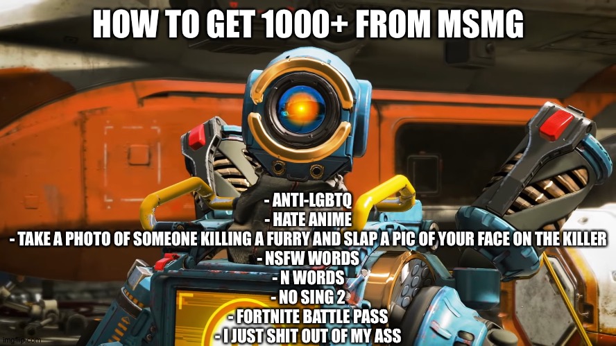 pathfinder | HOW TO GET 1000+ FROM MSMG; - ANTI-LGBTQ
- HATE ANIME
- TAKE A PHOTO OF SOMEONE KILLING A FURRY AND SLAP A PIC OF YOUR FACE ON THE KILLER
- NSFW WORDS
- N WORDS
- NO SING 2
- FORTNITE BATTLE PASS
- I JUST SHIT OUT OF MY ASS | image tagged in pathfinder | made w/ Imgflip meme maker