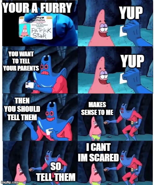 patrick not my wallet | YUP; YOUR A FURRY; YOU WANT TO TELL YOUR PARENTS; YUP; THEN YOU SHOULD TELL THEM; MAKES SENSE TO ME; I CANT IM SCARED; SO TELL THEM | image tagged in patrick not my wallet | made w/ Imgflip meme maker