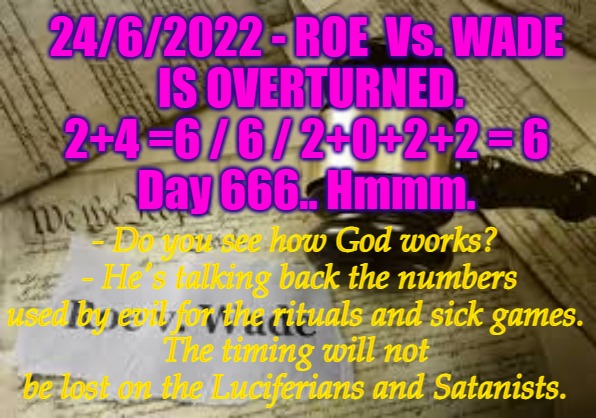 Roe Verses Wade | 24/6/2022 - ROE  Vs. WADE
 IS OVERTURNED.
2+4 =6 / 6 / 2+0+2+2 = 6
Day 666.. Hmmm. - Do you see how God works?  - He's talking back the numbers used by evil for the rituals and sick games.
The timing will not be lost on the Luciferians and Satanists. | image tagged in roe verses wade,roe v wade,abortion,rights,supreme court | made w/ Imgflip meme maker