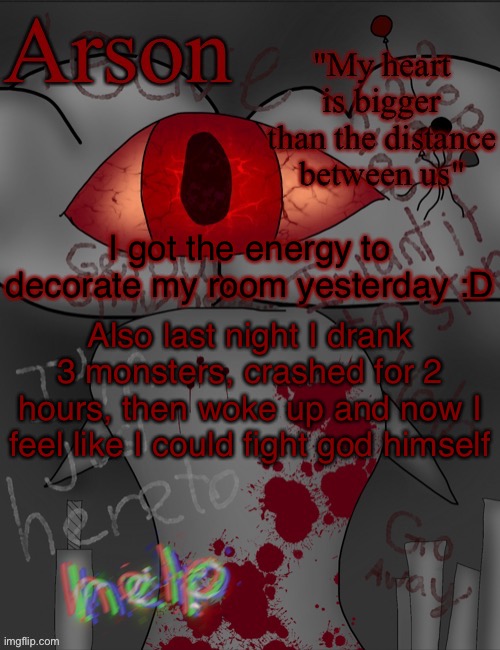 Arson's announcement temp | I got the energy to decorate my room yesterday :D; Also last night I drank 3 monsters, crashed for 2 hours, then woke up and now I feel like I could fight god himself | image tagged in arson's announcement temp | made w/ Imgflip meme maker
