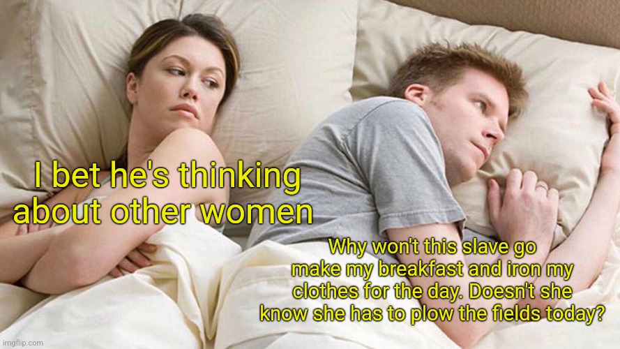 I Bet He's Thinking About Other Women Meme | I bet he's thinking about other women Why won't this slave go make my breakfast and iron my clothes for the day. Doesn't she know she has to | image tagged in memes,i bet he's thinking about other women | made w/ Imgflip meme maker