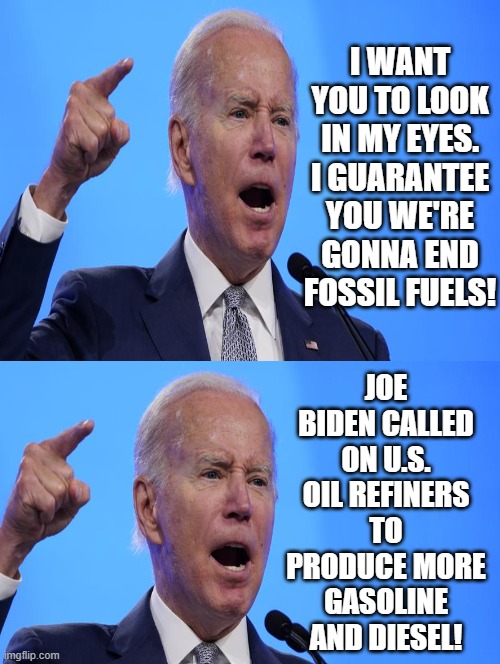 Which demented moron idiot scumbag President Joe Biden are you going to believe? |  I WANT YOU TO LOOK IN MY EYES. I GUARANTEE YOU WE'RE GONNA END FOSSIL FUELS! JOE BIDEN CALLED ON U.S. OIL REFINERS TO PRODUCE MORE GASOLINE AND DIESEL! | image tagged in moron,idiot,scumbag,joe biden,stupid liberals,special kind of stupid | made w/ Imgflip meme maker