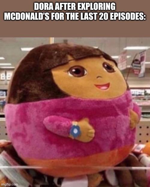 It’s true tho | DORA AFTER EXPLORING MCDONALD’S FOR THE LAST 20 EPISODES: | image tagged in dora the explorer | made w/ Imgflip meme maker