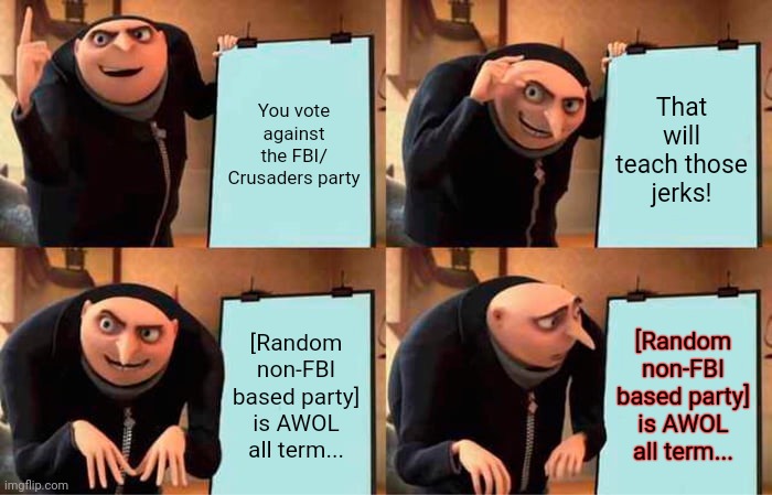 Vote crusaders/ FBI | You vote against the FBI/ Crusaders party; That will teach those jerks! [Random non-FBI based party] is AWOL all term... [Random non-FBI based party] is AWOL all term... | image tagged in memes,gru's plan,fbi,crusader | made w/ Imgflip meme maker