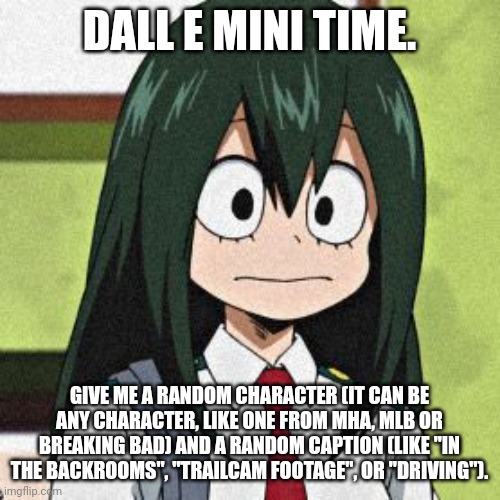 Put your suggestions in the comments! | DALL E MINI TIME. GIVE ME A RANDOM CHARACTER (IT CAN BE ANY CHARACTER, LIKE ONE FROM MHA, MLB OR BREAKING BAD) AND A RANDOM CAPTION (LIKE "IN THE BACKROOMS", "TRAILCAM FOOTAGE", OR "DRIVING"). | image tagged in tsuyu asui,memes | made w/ Imgflip meme maker