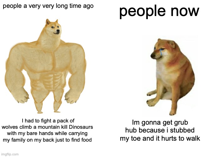 Buff Doge vs. Cheems Meme | people a very very long time ago; people now; I had to fight a pack of wolves climb a mountain kill Dinosaurs with my bare hands while carrying my family on my back just to find food; Im gonna get grub hub because i stubbed my toe and it hurts to walk | image tagged in memes,buff doge vs cheems | made w/ Imgflip meme maker