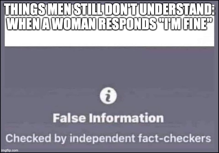 When a woman says "I'm fine" | THINGS MEN STILL DON'T UNDERSTAND:
WHEN A WOMAN RESPONDS "I'M FINE" | image tagged in false information checked by independent fact-checkers | made w/ Imgflip meme maker