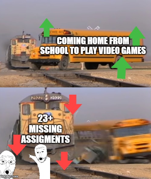 relatable meme ( i dont even know what images i put here ) | COMING HOME FROM SCHOOL TO PLAY VIDEO GAMES; 23+ MISSING ASSIGMENTS | image tagged in a train hitting a school bus | made w/ Imgflip meme maker