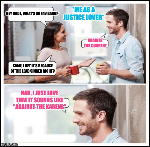 Coworkers talking | HEY DUDE, WHAT'S UR FAV BAND? *ME AS A JUSTICE LOVER*; AGAINST THE CURRENT; SAME, I BET IT'S BECAUSE OF THE LEAD SINGER RIGHT? NAH, I JUST LOVE THAT IT SOUNDS LIKE "AGAINST THE KARENS" | image tagged in coworkers talking | made w/ Imgflip meme maker