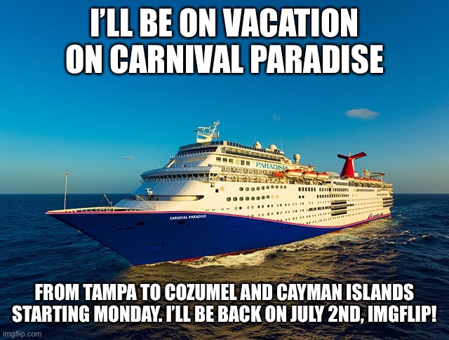 I won’t be able to connect to Imgflip while onboard on my 5-Day cruise to Western Caribbean on Carnival Paradise! |  I’LL BE ON VACATION ON CARNIVAL PARADISE; FROM TAMPA TO COZUMEL AND CAYMAN ISLANDS STARTING MONDAY. I’LL BE BACK ON JULY 2ND, IMGFLIP! | image tagged in memes,cruise ship,cruise,carnival,imgflip,announcement | made w/ Imgflip meme maker
