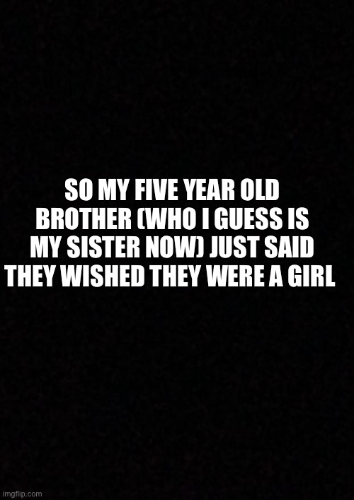 Trans? | SO MY FIVE YEAR OLD BROTHER (WHO I GUESS IS MY SISTER NOW) JUST SAID THEY WISHED THEY WERE A GIRL | image tagged in blank | made w/ Imgflip meme maker
