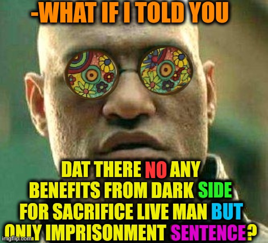 -To find protectors. | -WHAT IF I TOLD YOU; DAT THERE NO ANY BENEFITS FROM DARK SIDE FOR SACRIFICE LIVE MAN BUT ONLY IMPRISONMENT SENTENCE? NO; SIDE; BUT; SENTENCE | image tagged in acid kicks in morpheus,what if i told you,sacrifice,prison bars,police chasing guy,kermit dark side | made w/ Imgflip meme maker