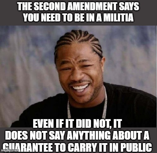 The fetuses are saved, time to save the living kids, anyone caught with a gun in public goes to jail. Full stop. | THE SECOND AMENDMENT SAYS YOU NEED TO BE IN A MILITIA; EVEN IF IT DID NOT, IT DOES NOT SAY ANYTHING ABOUT A GUARANTEE TO CARRY IT IN PUBLIC | image tagged in memes,yo dawg heard you,second amendment,gun control,politics | made w/ Imgflip meme maker