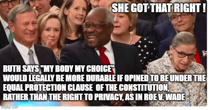 RBG Possessed A Brilliant Legal Mind | SHE GOT THAT RIGHT ! RUTH SAYS "MY BODY MY CHOICE"
WOULD LEGALLY BE MORE DURABLE IF OPINED TO BE UNDER THE EQUAL PROTECTION CLAUSE  OF THE CONSTITUTION, RATHER THAN THE RIGHT TO PRIVACY, AS IN ROE V. WADE | image tagged in supreme court justices swearing in,ruth bader ginsburg,joe biden,jewish,womens march,anita hill | made w/ Imgflip meme maker