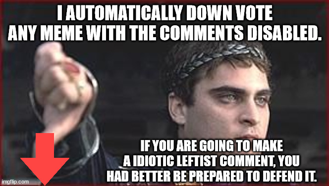 Disabling comments on your incoherent leftist statements are a waste of time. | I AUTOMATICALLY DOWN VOTE ANY MEME WITH THE COMMENTS DISABLED. IF YOU ARE GOING TO MAKE A IDIOTIC LEFTIST COMMENT, YOU HAD BETTER BE PREPARED TO DEFEND IT. | image tagged in thumbs down,just say down vote,cowards making memes | made w/ Imgflip meme maker