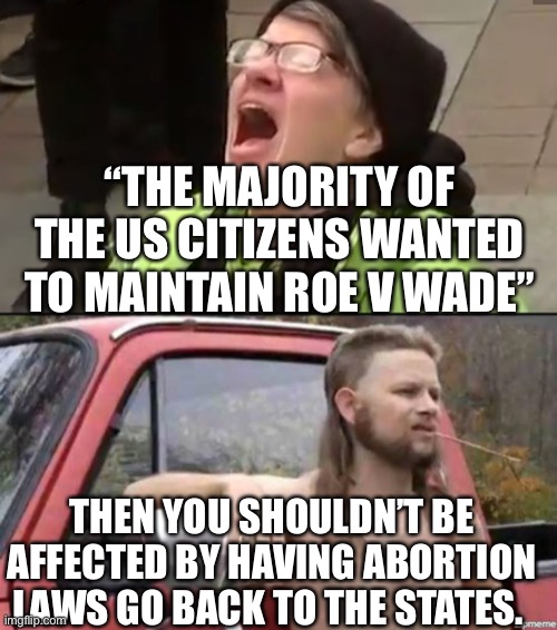 If the majority believes abortion should be legal then all states will vote for democrat senators, right? |  “THE MAJORITY OF THE US CITIZENS WANTED TO MAINTAIN ROE V WADE”; THEN YOU SHOULDN’T BE AFFECTED BY HAVING ABORTION LAWS GO BACK TO THE STATES. | image tagged in screaming liberal,almost politically correct redneck | made w/ Imgflip meme maker